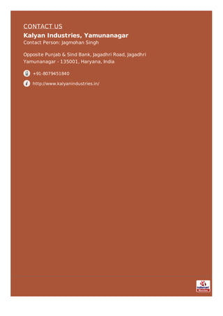 CONTACT US
Kalyan Industries, Yamunanagar
Contact Person: Jagmohan Singh
Opposite Punjab & Sind Bank, Jagadhri Road, Jagadhri
Yamunanagar - 135001, Haryana, India
+91-8079451840
http://www.kalyanindustries.in/
 