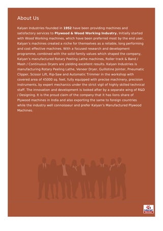 About Us
Kalyan Industries founded in 1952 have been providing machines and
satisfactory services to Plywood & Wood Working Industry. Initially started
with Wood Working machines, which have been preferred most by the end user,
Kalyan’s machines created a niche for themselves as a reliable, long performing
and cost effective machines. With a focused research and development
programme, combined with the solid family values which shaped the company,
Kalyan’s manufactured Rotary Peeling Lathe machines, Roller track & Band /
Mash / Continuous Dryers are yielding excellent results. Kalyan Industries is
manufacturing Rotary Peeling Lathe, Veneer Dryer, Guillotine Jointer, Pneumatic
Clipper, Scissor Lift, Rip-Saw and Automatic Trimmer in the workshop with
covered area of 45000 sq. feet, fully equipped with precise machinery, precision
instruments, by expert mechanics under the strict vigil of highly skilled technical
staff. The innovation and development is looked after by a separate wing of R&D
/ Designing. It is the proud claim of the company that it has lions share of
Plywood machines in India and also exporting the same to foreign countries
while the industry well connoisseur and prefer Kalyan’s Manufactured Plywood
Machines.
 