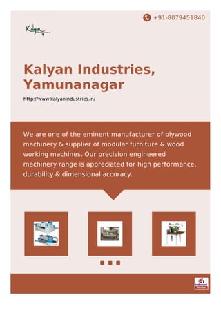 +91-8079451840
Kalyan Industries,
Yamunanagar
http://www.kalyanindustries.in/
We are one of the eminent manufacturer of plywood
machinery & supplier of modular furniture & wood
working machines. Our precision engineered
machinery range is appreciated for high performance,
durability & dimensional accuracy.
 
