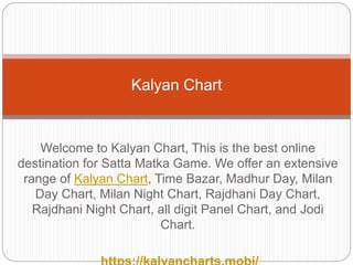 Welcome to Kalyan Chart, This is the best online
destination for Satta Matka Game. We offer an extensive
range of Kalyan Chart, Time Bazar, Madhur Day, Milan
Day Chart, Milan Night Chart, Rajdhani Day Chart,
Rajdhani Night Chart, all digit Panel Chart, and Jodi
Chart.
Kalyan Chart
 