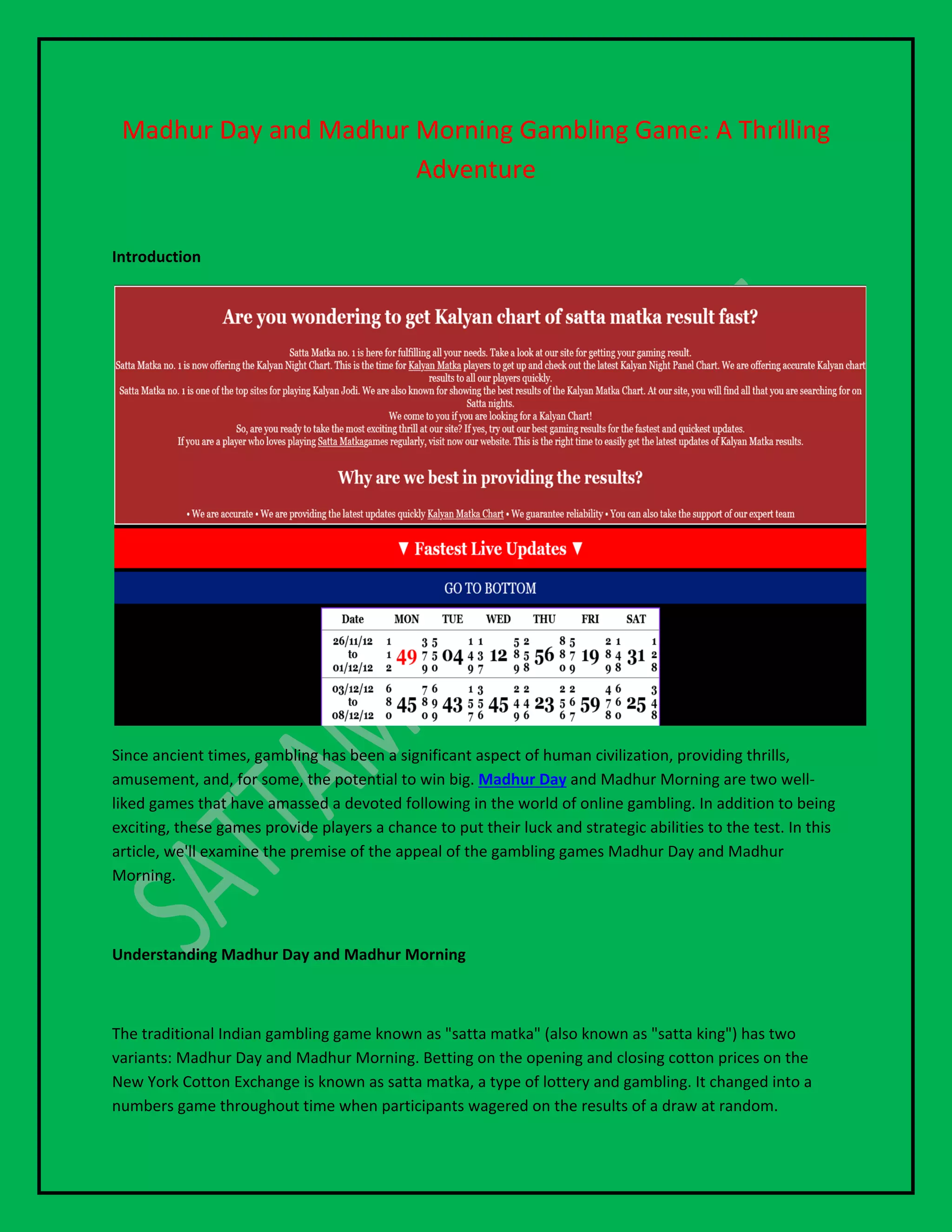 Madhur Day and Madhur Morning Gambling Game: A Thrilling
Adventure
Introduction
Since ancient times, gambling has been a significant aspect of human civilization, providing thrills,
amusement, and, for some, the potential to win big. Madhur Day and Madhur Morning are two well-
liked games that have amassed a devoted following in the world of online gambling. In addition to being
exciting, these games provide players a chance to put their luck and strategic abilities to the test. In this
article, we'll examine the premise of the appeal of the gambling games Madhur Day and Madhur
Morning.
Understanding Madhur Day and Madhur Morning
The traditional Indian gambling game known as "satta matka" (also known as "satta king") has two
variants: Madhur Day and Madhur Morning. Betting on the opening and closing cotton prices on the
New York Cotton Exchange is known as satta matka, a type of lottery and gambling. It changed into a
numbers game throughout time when participants wagered on the results of a draw at random.
 