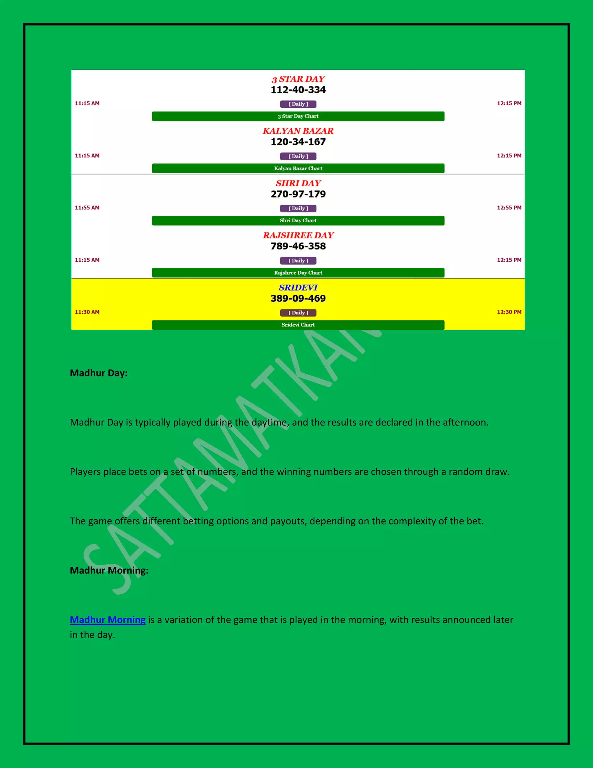 Madhur Day:
Madhur Day is typically played during the daytime, and the results are declared in the afternoon.
Players place bets on a set of numbers, and the winning numbers are chosen through a random draw.
The game offers different betting options and payouts, depending on the complexity of the bet.
Madhur Morning:
Madhur Morning is a variation of the game that is played in the morning, with results announced later
in the day.
 