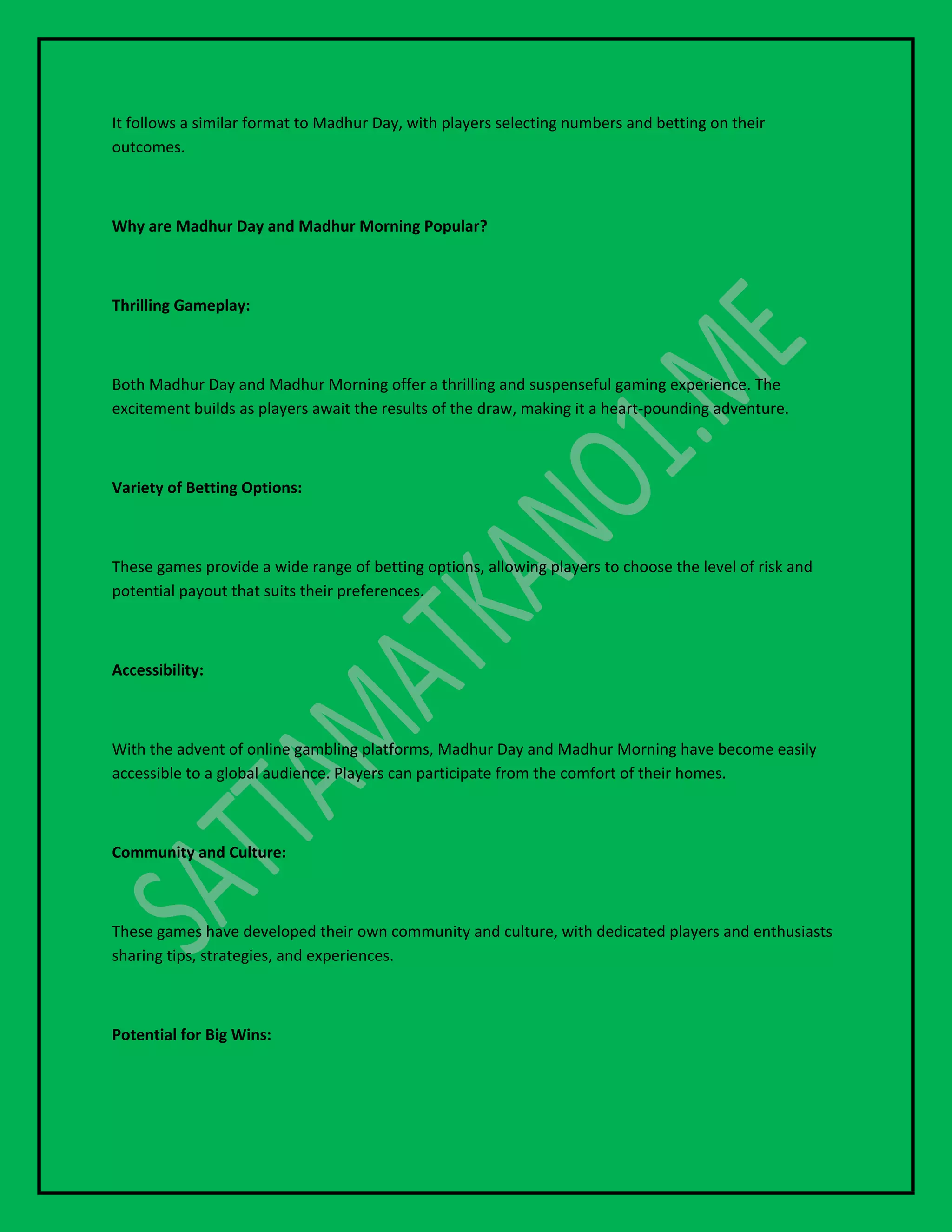 It follows a similar format to Madhur Day, with players selecting numbers and betting on their
outcomes.
Why are Madhur Day and Madhur Morning Popular?
Thrilling Gameplay:
Both Madhur Day and Madhur Morning offer a thrilling and suspenseful gaming experience. The
excitement builds as players await the results of the draw, making it a heart-pounding adventure.
Variety of Betting Options:
These games provide a wide range of betting options, allowing players to choose the level of risk and
potential payout that suits their preferences.
Accessibility:
With the advent of online gambling platforms, Madhur Day and Madhur Morning have become easily
accessible to a global audience. Players can participate from the comfort of their homes.
Community and Culture:
These games have developed their own community and culture, with dedicated players and enthusiasts
sharing tips, strategies, and experiences.
Potential for Big Wins:
 