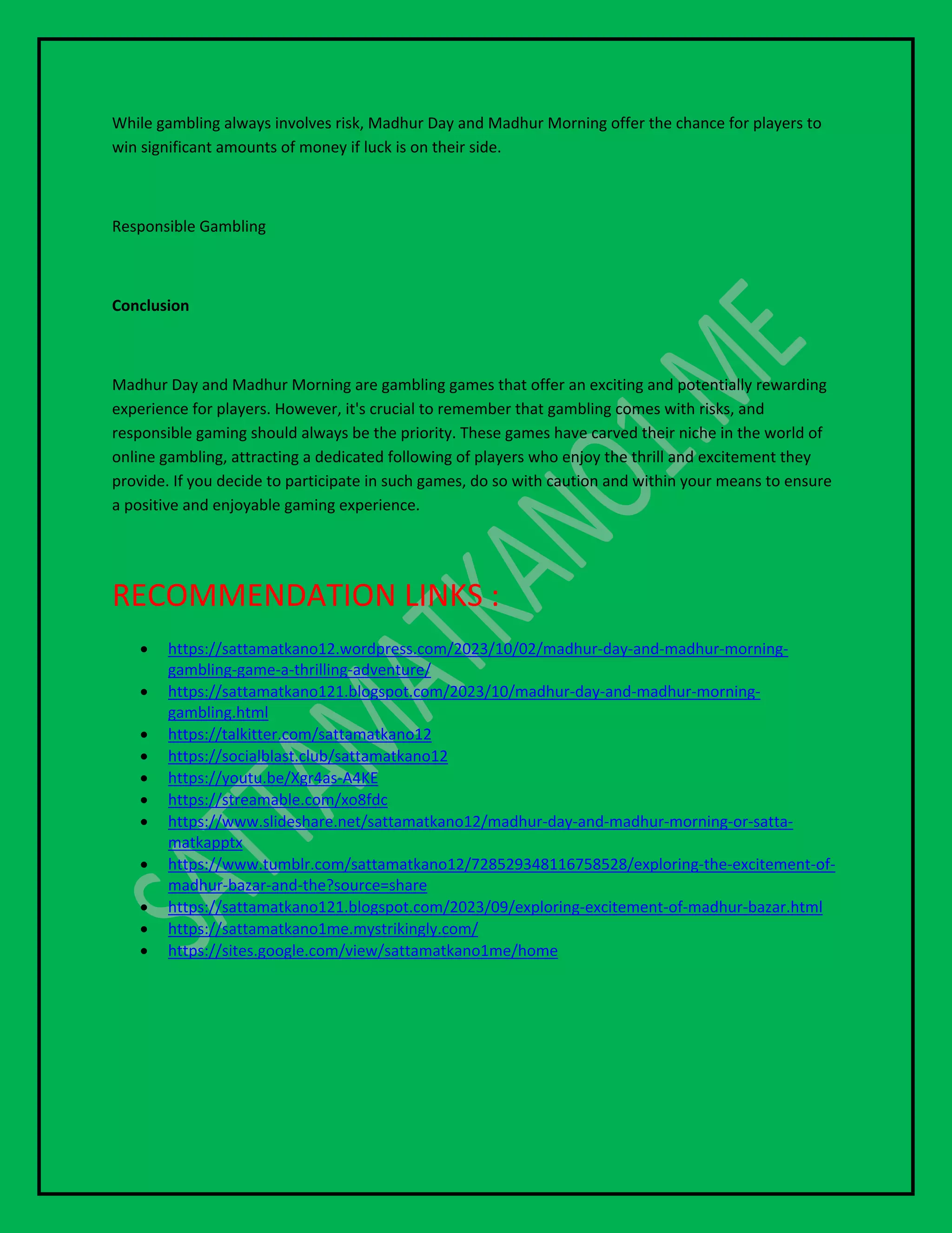 While gambling always involves risk, Madhur Day and Madhur Morning offer the chance for players to
win significant amounts of money if luck is on their side.
Responsible Gambling
Conclusion
Madhur Day and Madhur Morning are gambling games that offer an exciting and potentially rewarding
experience for players. However, it's crucial to remember that gambling comes with risks, and
responsible gaming should always be the priority. These games have carved their niche in the world of
online gambling, attracting a dedicated following of players who enjoy the thrill and excitement they
provide. If you decide to participate in such games, do so with caution and within your means to ensure
a positive and enjoyable gaming experience.
RECOMMENDATION LINKS :
 https://sattamatkano12.wordpress.com/2023/10/02/madhur-day-and-madhur-morning-
gambling-game-a-thrilling-adventure/
 https://sattamatkano121.blogspot.com/2023/10/madhur-day-and-madhur-morning-
gambling.html
 https://talkitter.com/sattamatkano12
 https://socialblast.club/sattamatkano12
 https://youtu.be/Xgr4as-A4KE
 https://streamable.com/xo8fdc
 https://www.slideshare.net/sattamatkano12/madhur-day-and-madhur-morning-or-satta-
matkapptx
 https://www.tumblr.com/sattamatkano12/728529348116758528/exploring-the-excitement-of-
madhur-bazar-and-the?source=share
 https://sattamatkano121.blogspot.com/2023/09/exploring-excitement-of-madhur-bazar.html
 https://sattamatkano1me.mystrikingly.com/
 https://sites.google.com/view/sattamatkano1me/home
 