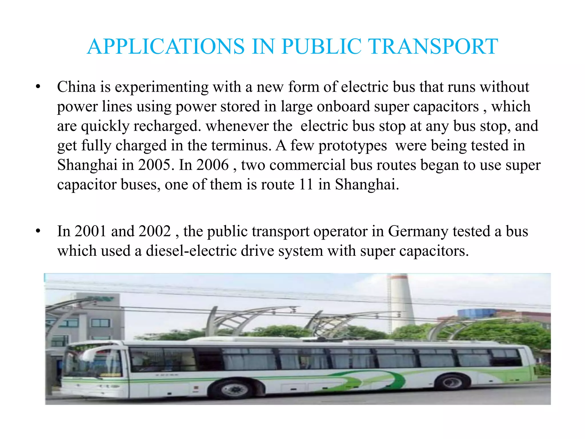 APPLICATIONS IN PUBLIC TRANSPORT
• China is experimenting with a new form of electric bus that runs without
power lines using power stored in large onboard super capacitors , which
are quickly recharged. whenever the electric bus stop at any bus stop, and
get fully charged in the terminus. A few prototypes were being tested in
Shanghai in 2005. In 2006 , two commercial bus routes began to use super
capacitor buses, one of them is route 11 in Shanghai.
• In 2001 and 2002 , the public transport operator in Germany tested a bus
which used a diesel-electric drive system with super capacitors.
 