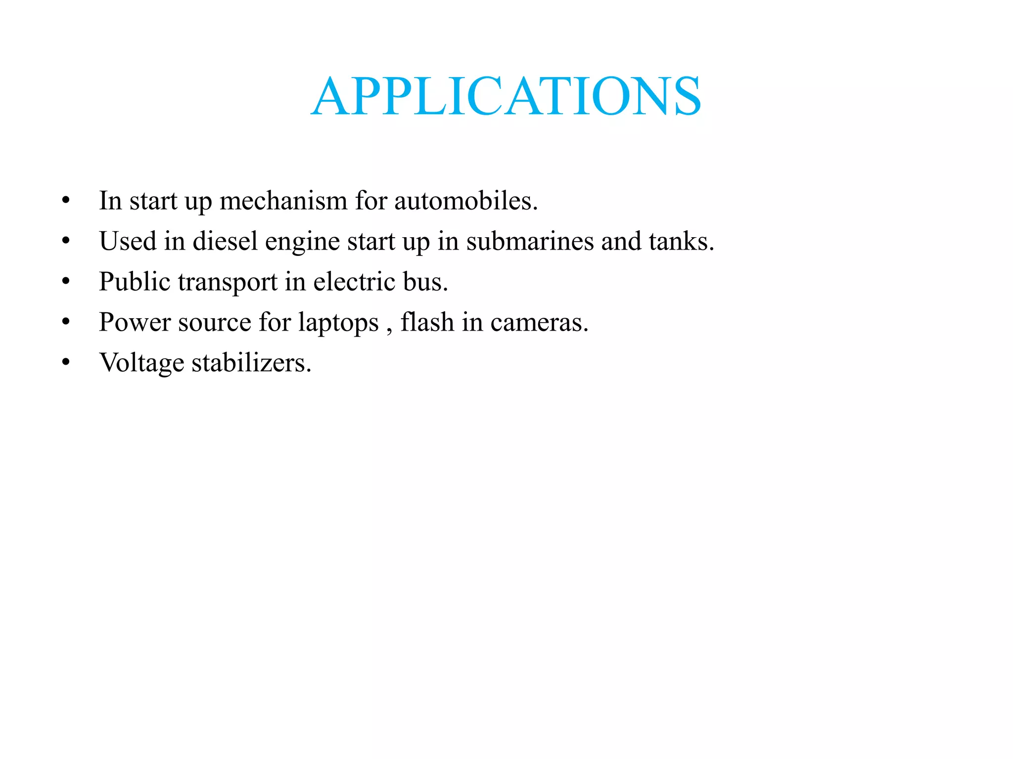 APPLICATIONS
• In start up mechanism for automobiles.
• Used in diesel engine start up in submarines and tanks.
• Public transport in electric bus.
• Power source for laptops , flash in cameras.
• Voltage stabilizers.
 