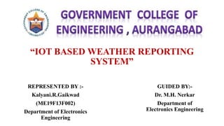 “IOT BASED WEATHER REPORTING
SYSTEM”
REPRESENTED BY :-
Kalyani.R.Gaikwad
(ME19F13F002)
Department of Electronics
Engineering
GUIDED BY:-
Dr. M.H. Nerkar
Department of
Electronics Engineering
 