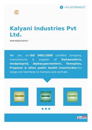 +91-8376806037
Kalyani Industries Pvt
Ltd.
www.kalyanicare.in
We are an ISO 9001:2008 certiﬁed company,
manufacturer & supplier of Deltamethrin,
Imidacloprid, Alphacypermethrin, Temephos,
Propoxur & other public health insecticides.Our
range are harmless to humans and animals.
 