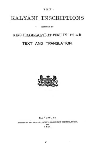 T H Ei •
KALYANI INSCRIPTIONS
ERECTED BY
KmG DHAMMACETI AT PEGU IN 14T6 A.D.
TEXT AND TRANSLATION.
RANGOON:
PRINTED BY THE SUPERINTENDENT, GOVERNMENT PRINTING, BURMA.
1892.
«/
 