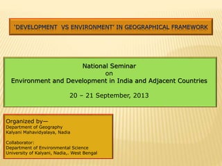 Organized by—
Department of Geography
Kalyani Mahavidyalaya, Nadia
Collaborator:
Department of Environmental Science
University of Kalyani, Nadia,. West Bengal
‘DEVELOPMENT VS ENVIRONMENT’ IN GEOGRAPHICAL FRAMEWORK
National Seminar
on
Environment and Development in India and Adjacent Countries
20 – 21 September, 2013
 