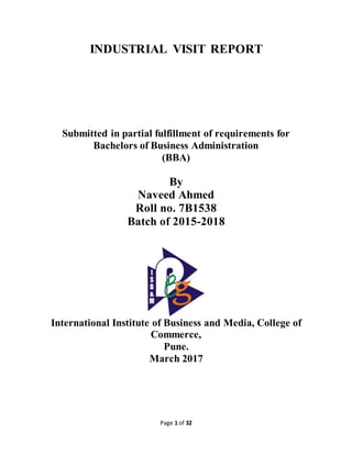 Page 1 of 32
INDUSTRIAL VISIT REPORT
Submitted in partial fulfillment of requirements for
Bachelors of Business Administration
(BBA)
By
Naveed Ahmed
Roll no. 7B1538
Batch of 2015-2018
International Institute of Business and Media, College of
Commerce,
Pune.
March 2017
 