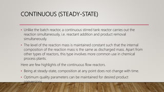 CONTINUOUS (STEADY-STATE)
• Unlike the batch reactor, a continuous stirred tank reactor carries out the
reaction simultaneously, i.e. reactant addition and product removal
simultaneously.
• The level of the reaction mass is maintained constant such that the internal
composition of the reaction mass is the same as discharged mass. Apart from
other types of reactors, this type involves more common use in chemical
process plants.
Here are few highlights of the continuous flow reactors.
• Being at steady-state, composition at any point does not change with time.
• Optimum quality parameters can be maintained for desired product
conversions.
 