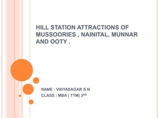 HILL STATION ATTRACTIONS OF
MUSSOORIES , NAINITAL, MUNNAR
AND OOTY .
NAME : VIDYASAGAR S N
CLASS : MBA ( TTM) 3RD
 