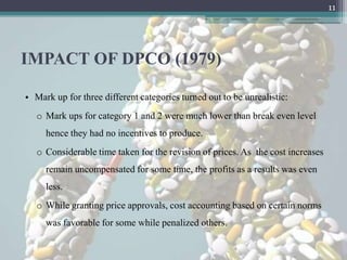 11




IMPACT OF DPCO (1979)

• Mark up for three different categories turned out to be unrealistic:
   o Mark ups for category 1 and 2 were much lower than break even level
     hence they had no incentives to produce.
   o Considerable time taken for the revision of prices. As the cost increases
     remain uncompensated for some time, the profits as a results was even
     less.
   o While granting price approvals, cost accounting based on certain norms
     was favorable for some while penalized others.
 