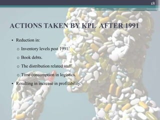 18




ACTIONS TAKEN BY KPL AFTER 1991
• Reduction in:
   o Inventory levels post 1991.
   o Book debts.
   o The distribution related staff.
   o Time consumption in logistics.
• Resulting in increase in profitability.
 