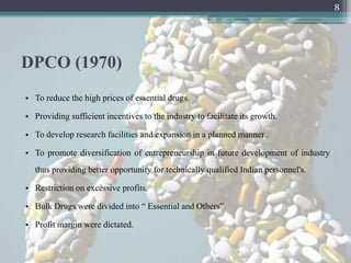 8




DPCO (1970)
• To reduce the high prices of essential drugs.

• Providing sufficient incentives to the industry to facilitate its growth.

• To develop research facilities and expansion in a planned manner .

• To promote diversification of entrepreneurship in future development of industry
  thus providing better opportunity for technically qualified Indian personnel's.

• Restriction on excessive profits.

• Bulk Drugs were divided into “ Essential and Others”.

• Profit margin were dictated.
 