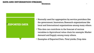 3EXPORTEDDATA
▪ Normally used for aggregation by service providers like
the government, Innovators, Research organizations like
local and International organizations among many others.
▪ This data can contribute to the forecast of various
variables in Agricultural value chain for example: Market
demand and Supply among many others.
▪ Examples of Exported Data.:Total yields, Crop data
DATA AND INFORMATION STREAMS
Growers 16
 