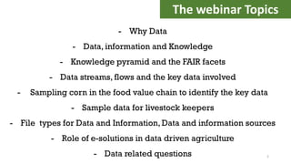 - Why Data
- Data, information and Knowledge
- Knowledge pyramid and the FAIR facets
- Data streams, flows and the key data involved
- Sampling corn in the food value chain to identify the key data
- Sample data for livestock keepers
- File types for Data and Information, Data and information sources
- Role of e-solutions in data driven agriculture
- Data related questions
The webinar Topics
2
 