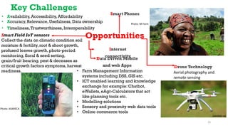 Key Challenges
• Availability, Accessibility, Affordability
• Accuracy, Relevance, Usefulness, Data ownership
• Timeliness,Trustworthiness, Interoperability
Opportunities
Smart Phones
Photo: M-Farm
Smart Field IoT sensors
Collect the data on climatic condition soil
moisture & fertility, root & shoot growth,
profused leaves growth, photo-period
monitoring, floral & seed setting,
grain/fruit bearing, pest & deceases as
critical growth factors symptoms, harvest
readiness.
Photo: ASARECA
Data Driven Mobile
and web Apps
Internet
connectivity
• Farm Management Information
systems including DSS, GIS etc.
• ICT enabled learning and knowledge
exchange for example: Chatbot,
eWallets, eAgr-Calculators that act
like planning tools etc.
• Modelling solutions
• Sensory and proximity web data tools
• Online commerce tools
Drone Technology
Aerial photography and
remote sensing
Landsat.ug
24
 