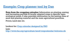 Example: Crop planner tool by Dan
Data from the cropping calendar: Information on planting, sowing
and harvesting periods of locally adapted crops in specific agro-
ecological zones. It also provides information on the sowing rates of
seed and planting material and the main agricultural practices.
Prices, Land size etc.
Lookout for: Crop calendar designed by FAO
Link:
http://www.fao.org/agriculture/seed/cropcalendar/welcome.do
26
 