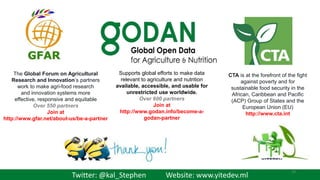 Supports global efforts to make data
relevant to agriculture and nutrition
available, accessible, and usable for
unrestricted use worldwide.
Over 600 partners
Join at
http://www.godan.info/become-a-
godan-partner
CTA is at the forefront of the fight
against poverty and for
sustainable food security in the
African, Caribbean and Pacific
(ACP) Group of States and the
European Union (EU)
http://www.cta.int
The Global Forum on Agricultural
Research and Innovation’s partners
work to make agri-food research
and innovation systems more
effective, responsive and equitable
Over 550 partners
Join at
http://www.gfar.net/about-us/be-a-partner
Twitter: @kal_Stephen Website: www.yitedev.ml
29
 
