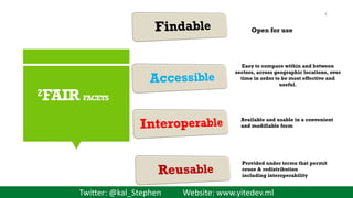 Twitter: @kal_Stephen Website: www.yitedev.ml
2FAIR FACETS
Provided under terms that permit
reuse & redistribution
including interoperability
Available and usable in a convenient
and modifiable form
Easy to compare within and between
sectors, across geographic locations, over
time in order to be most effective and
useful.
Open for use
8
 