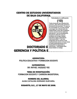 1
CENTRO DE ESTUDIOS UNIVERSITARIOS
DE BAJA CALIFORNIA
DOCTORADO EN
GERENCIA Y POLÍTICA EDUCATIVA
ASIGNATURA:
POLITICA EDUCATIVA Y FORMACION DOCENTE
CATEDRÁTICO:
DR. RAFAEL VAZQUEZ YEE
TEMA DE INVESTIGACIÓN:
FORMACION DOCENTE Y CARRERA MAGISTERIAL
NOMBRE DEL ALUMNA:
ALBA CATALINA SORIANO GUEVARA.
ROSARITO, B.C., 17 DE MAYO DE 2008.
Felicidades tu calificación
(10)
Todos tenemos esa inquietud de
conocer ¿Qué dirección tomará la
formación de docentes? Ya que se
ha convertido en un punto donde
convergen las críticas tanto de
intelectuales como del ciudadano
común usuario de los sistemas
educativos. ¿es la actualización
docente la solución para el
problema de la baja calidad
educativa según indicadores
internacionales? Y las tres
preguntas que te haces en las
conclusiones serían un buen inicio
si todos participaramos en la
búsqueda de respuestas y
soluciones. Felicidades bien
desarrollado tu trabajo
 