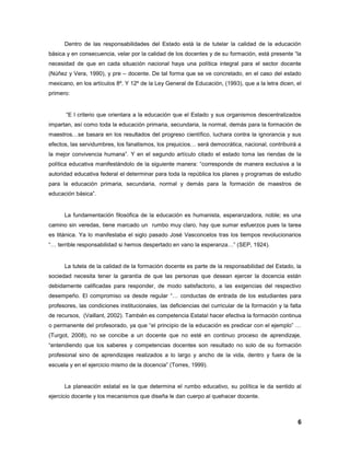 6
Dentro de las responsabilidades del Estado está la de tutelar la calidad de la educación
básica y en consecuencia, velar por la calidad de los docentes y de su formación, está presente “la
necesidad de que en cada situación nacional haya una política integral para el sector docente
(Núñez y Vera, 1990), y pre – docente. De tal forma que se ve concretado, en el caso del estado
mexicano, en los artículos 8º. Y 12º de la Ley General de Educación, (1993), que a la letra dicen, el
primero:
“E l criterio que orientara a la educación que el Estado y sus organismos descentralizados
impartan, así como toda la educación primaria, secundaria, la normal, demás para la formación de
maestros…se basara en los resultados del progreso científico, luchara contra la ignorancia y sus
efectos, las servidumbres, los fanatismos, los prejuicios… será democrática, nacional, contribuirá a
la mejor convivencia humana”. Y en el segundo artículo citado el estado toma las riendas de la
política educativa manifestándolo de la siguiente manera: “corresponde de manera exclusiva a la
autoridad educativa federal el determinar para toda la república los planes y programas de estudio
para la educación primaria, secundaria, normal y demás para la formación de maestros de
educación básica”.
La fundamentación filosófica de la educación es humanista, esperanzadora, noble; es una
camino sin veredas, tiene marcado un rumbo muy claro, hay que sumar esfuerzos pues la tarea
es titánica. Ya lo manifestaba el siglo pasado José Vasconcelos tras los tiempos revolucionarios
“… terrible responsabilidad si hemos despertado en vano la esperanza…” (SEP, 1924).
La tutela de la calidad de la formación docente es parte de la responsabilidad del Estado, la
sociedad necesita tener la garantía de que las personas que desean ejercer la docencia están
debidamente calificadas para responder, de modo satisfactorio, a las exigencias del respectivo
desempeño. El compromiso va desde regular “… conductas de entrada de los estudiantes para
profesores, las condiciones institucionales, las deficiencias del curricular de la formación y la falta
de recursos, (Vaillant, 2002). También es competencia Estatal hacer efectiva la formación continua
o permanente del profesorado, ya que “el principio de la educación es predicar con el ejemplo” …
(Turgot, 2008), no se concibe a un docente que no esté en continuo proceso de aprendizaje,
“entendiendo que los saberes y competencias docentes son resultado no solo de su formación
profesional sino de aprendizajes realizados a lo largo y ancho de la vida, dentro y fuera de la
escuela y en el ejercicio mismo de la docencia” (Torres, 1999).
La planeación estatal es la que determina el rumbo educativo, su política le da sentido al
ejercicio docente y los mecanismos que diseña le dan cuerpo al quehacer docente.
 