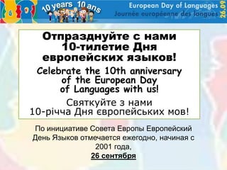 Отпразднуйте с нами
     10-тилетие Дня
  европейских языков!
 Celebrate the 10th anniversary
      of the European Day
      of Languages with us!
       Святкуйте з нами
10-річча Дня європейських мов!
По инициативе Совета Европы Европейский
День Языков отмечается ежегодно, начиная с
                2001 года,
               26 сентября
 