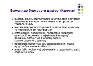 Вимоги до блокового шифру «Калина»
високий рівень криптографічної стійкості із достатнім
запасом на випадок появи нових атак протягом
тривалого часу
висока швидкодія програмної реалізації на сучасних
та перспективних платформах
компактність програмної і програмно-апаратної
реалізації, можливість ефективної інтеграції
декількох алгоритмів в одному засобі
криптографічного захисту
прозорість проектування, консервативний підхід
щодо забезпечення стійкості
вища (або порівняна) ефективність щодо найкращих
світових рішень
 
