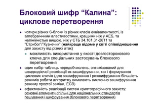 Блоковий шифр “Калина”:
циклове перетворення
чотири різних S-блоки із різних класів еквівалентності, із
алгебраічними властивостями, кращими ніж у AES, та
нелінійністью вищою, ніж у СТБ 34.101.31-2011 та
“Стрибог”/”Кузнечик” (найкраще відоме у світі співвідношення
для захисту від різних атак)
можливість використання у якості довгосторокового
ключа для спеціальних застосувань блокового
перетворення
один набір таблиць передобчислень, оптимізований для
швидкодіючої реалізації як зашифрування, так і формування
циклових ключів (для зашифрування і розшифрування більшість
режимів роботи алгоритму вимагають виключно зашифрування
режиму простої заміни, ECB)
ефективність реалізації систем криптографічного захисту:
основні елементи спільні для національних стандартів
ґешування і шифрування (блокового перетворення)
 