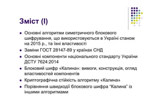 Зміст (І)
Основні алгоритми симетричного блокового
шифрування, що використовуються в Україні станом
на 2015 р., та їхні властивості
Заміни ГОСТ 28147-89 у країнах СНД
Основні компоненти національного стандарту України
ДСТУ 7624:2014
Блоковий шифр «Калина»: вимоги, конструкція, огляд
властивостей компонентів
Криптографічна стійкість алгоритму «Калина»
Порівняння швидкодії блокового шифра “Калина” із
іншими алгоритмами
 