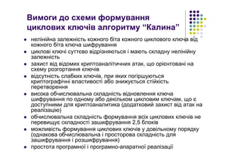 Вимоги до схеми формування
циклових ключів алгоритму “Калина”
нелінійна залежність кожного біта кожного циклового ключа від
кожного біта ключа шифрування
циклові ключі суттєво відрізняються і мають складну нелінійну
залежність
захист від відомих криптоаналітичних атак, що орієнтовані на
схему розгортання ключів
відсутність слабких ключів, при яких погіршуються
криптографічні властивості або знижується стійкість
перетворення
висока обчислювальна складність відновлення ключа
шифрування по одному або декільком цикловим ключам, що є
доступними для криптоаналитика (додатковий захист від атак на
реалізацію)
обчислювальна складність формування всіх циклових ключів не
перевищує складності зашифрування 2,5 блоків
можливість формування циклових ключів у довільному порядку
(однакова обчислювальна і просторова складність для
зашифрування і розшифрування)
простота програмної і програмно-апаратної реалізації
 