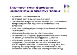 Властивості схеми формування
циклових ключів алгоритму “Калина”
відповідність заданим вимогам
всі операції взяті із функції зашифрування
циклові ключі можуть бути сформовані як для зашифрування,
так і розшифрування, з однаковою обчислювальною
складністю
ефективні засоби руйнування внутрішньої симетрії циклового
перетворення
мінімальна кількість констант, їхня прозорість
обчислювальна складність формування всіх циклових ключів
не перевищує складності зашифрування 2,5 блоків
неін’єктивна залежність циклових ключів від ключа
шифрування (додаткова стійкість до до низки методів
криптографічного аналізу, спрямованого, в тому числі, і на
апаратну або програмну реалізацію перетворення, без
можливості зниження складності атак переборного типу)
 