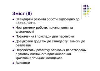 Зміст (ІІ)
Стандартні режими роботи відповідно до
ISO/IEC 10116
Нові режими роботи: призначення та
властивості
Позначення і приклади для перевірки
Довідковий додаток до стандарту: вимоги до
реалізації
Перспективи розвитку блокових перетворень
в умовах постійного вдосконалення
криптоаналітичних комплексів
Висновки
 