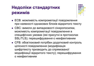 Недоліки стандартних
режимів
ECB: можливість компрометації повідомлення
при наявності однакових блоків відкритого тексту
CBC: вимоги до випадковості сінхропосилки,
можливість компрометації повідомлення в
специфічних умовах (які присутні в протоколах
SSL/TLS); перешифрування є неефективним
CFB: обов’язковий потрібен додатковий контроль
цілісності повідомлення (модифікація
шифртексту призводить до спрямованої
модифікації відкритого тексту); перешифрування
є неефективним
 