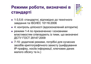 Режими роботи, визначені в
стандарті
1-3,5,6: стандартні, відповідно до технічного
завдання та ISO/IEC 10116:2006
4: контроль цілісності (вдосконалений алгоритм)
режими 1-4 по призначенню і основними
властивостям співпадають із тими, що визначені
ДСТУ ГОСТ 28147:2009
7-10: додаткові режими, потрібні для сучасних
засобів криптографічного захисту (шифрування
ІР-трафіку, носіїв інформації, ключових даних
малого обсягу та ін.)
 