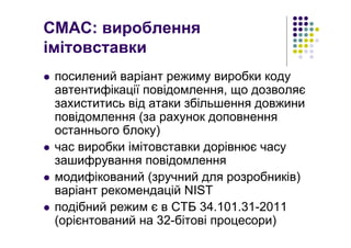 CMAC: вироблення
імітовставки
посилений варіант режиму виробки коду
автентифікації повідомлення, що дозволяє
захиститись від атаки збільшення довжини
повідомлення (за рахунок доповнення
останнього блоку)
час виробки імітовставки дорівнює часу
зашифрування повідомлення
модифікований (зручний для розробників)
варіант рекомендацій NIST
подібний режим є в СТБ 34.101.31-2011
(орієнтований на 32-бітові процесори)
 