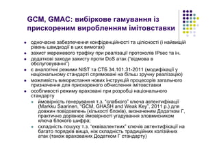 GCM, GMAC: вибіркове гамування із
прискореним виробленням імітовставки
одночасне забезпечення конфіденційності та цілісності (і найвищій
рівень швидкодії в цих вимогах)
захист мережевого трафіку при реалізації протоколів IPsec та ін.
додаткові заходи захисту проти DoS атак (“відмова в
обслуговуванні”)
є аналогічні режими NIST та СТБ 34.101.31-2011 (модифікації у
національному стандарті спрямовані на більш зручну реалізацію)
можливість використання нових інструкцій процесорів загального
призначення для прискореного обчислення імітовставки
особливості режиму враховані при розробці національного
стандарту
ймовірність генерування т.з. “слабкого” ключа автентифікації
(Markku Saarinen, “GCM, GHASH and Weak Key”, 2011 р.) для
довжин повідомлень (кількості блоків), визначеним Додатком Г,
практично дорівнює ймовірності угадування зловмисником
ключа блокого шифра;
складність пошуку т.з. “еквівалентних” ключів автентифікації на
багато порядків вища, ніж складність традиційних колізійних
атак (також врахованих Додатком Г стандарту)
 