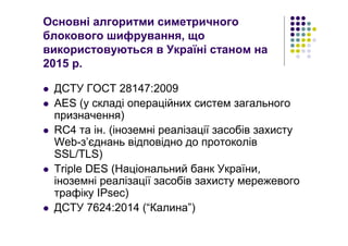 Основні алгоритми симетричного
блокового шифрування, що
використовуються в Україні станом на
2015 р.
ДСТУ ГОСТ 28147:2009
AES (у складі операційних систем загального
призначення)
RC4 та ін. (іноземні реалізації засобів захисту
Web-з’єднань відповідно до протоколів
SSL/TLS)
Triple DES (Національний банк України,
іноземні реалізації засобів захисту мережевого
трафіку IPsec)
ДСТУ 7624:2014 (“Калина”)
 