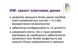KW: захист ключових даних
дозволяє захищати блоки даних (особові
ключі асиметричних систем і т.ін.) без
використання синхропосилки
забезпечує конфіденційність та цілісність
швидкодія нижча, ніж у інших режимів
відповідно до необхідності забезпечення
залежності всіх блоків шифртексту від
кожного блоку повідомлення (і навпаки)
 