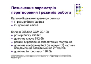 Позначення параметрів
перетворення і режимів роботи
Калина-l/k-режим-параметри режиму
l –розмір блоку шифра
k - довжина ключа
Калина-256/512-CCM-32,128
розмір блоку 256 біт
довжина ключа 512 біт
режимі вироблення імітовставки і гамування
довжина конфіденційної (та відкритої) частини
повідомлення завжди менша 232 байтів
довжина імітовставки 128 біт
короткий запис, який однозначно визначає перетворення і всі його
параметри
 