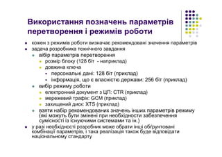 Використання позначень параметрів
перетворення і режимів роботи
кожен з режимів роботи визначає рекомендовані значення параметрів
задача розробника технічного завдання
вібір параметрів перетворення
розмір блоку (128 біт - наприклад)
довжина ключа
персональні дані: 128 біт (приклад)
інформація, що є власністю держави: 256 біт (приклад)
вибір режиму роботи
електронний документ з ЦП: CTR (приклад)
мережевий трафік: GCM (приклад)
захищений диск: XTS (приклад)
взяти набір рекомендованих значень інших параметрів режиму
(які можуть бути змінені при необхідности забезпечення
сумісності із існуючими системами та ін.)
у разі необхідності розробник може обрати інші обґрунтовані
комбінації параметрів, і така реалізація також буде відповідати
національному стандарту
 