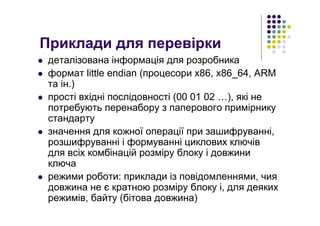 Приклади для перевірки
деталізована інформація для розробника
формат little endian (процесори x86, x86_64, ARM
та ін.)
прості вхідні послідовності (00 01 02 …), які не
потребують перенабору з паперового примірнику
стандарту
значення для кожної операції при зашифруванні,
розшифруванні і формуванні циклових ключів
для всіх комбінацій розміру блоку і довжини
ключа
режими роботи: приклади із повідомленнями, чия
довжина не є кратною розміру блоку і, для деяких
режимів, байту (бітова довжина)
 