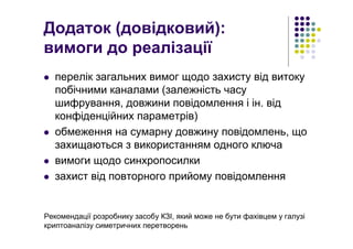 Додаток (довідковий):
вимоги до реалізації
перелік загальних вимог щодо захисту від витоку
побічними каналами (залежність часу
шифрування, довжини повідомлення і ін. від
конфіденційних параметрів)
обмеження на сумарну довжину повідомлень, що
захищаються з використанням одного ключа
вимоги щодо синхропосилки
захист від повторного прийому повідомлення
Рекомендації розробнику засобу КЗІ, який може не бути фахівцем у галузі
криптоаналізу симетричних перетворень
 
