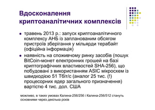 Вдосконалення
криптоаналітичних комплексів
травень 2013 р.: запуск криптоаналітичного
комплексу АНБ із запланованим обсягом
пристроїв зберігання у мільярди терабайт
(офіційна інформація)
наявність на споживчому ринку засобів (пошук
BitCoin-монет електронних грошей на базі
криптографічних властивостей SHA-256), що
побудовані з використанням ASIC мікросхем із
швидкодією 51 Тбіт/с (аналог 25 тис. (!)
процесорних ядер загального призначення)
вартістю 4 тис. дол. США
можливо, в таких умовах Калина-256/256 і Калина-256/512 стануть
основними через декілька років
 