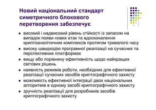 Новий національний стандарт
симетричного блокового
перетворення забезпечує
високий і надвисокий рівень стійкості із запасом на
випадок появи нових атак та вдосконалення
криптоаналітичних комплексів протягом тривалого часу
високу швидкодію програмної реалізації на сучасних та
перспективних платформах
вищу або порівняну ефективність щодо найкращих
світових рішень
наявність режимів роботи, необхідних для ефективної
реалізації сучасних засобів криптографічного захисту
можливість ефективної інтеграції двох національних
алгоритмів в одному засобі криптографічного захисту
зручність реалізації для розробників засобів
криптографічного захисту
 