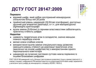 ДСТУ ГОСТ 28147:2009
Переваги
відомий шифр, який добре досліджений міжнародною
спільнотою більш ніж 20 років
прийнятний рівень швидкодій (32-бітові платформи), достатньо
зручний для апаратної реалізації, в т.ч. для малоресурсної
(lightweight) криптографії
вузли заміни (S-блоки) із гарними властивостями забезпечують
практичну стійкість шифра
Недоліки
наявність теоретичних атак із складністю, значно меншою
повного перебора ключів
великі класи слабких ключів
використання вузлів заміни спеціального виду дозволяє
зменшити рівень стійкості до реалізації практичних атак
(виключно на основі шифртекстів) з використанням одного
персонального комп’ютера
швидкодія на сучасних системах суттєво нижча порівняно із
іншими блоковими шифрами
ГОСТ 28147-89 виведений із дії у Білорусі (застосування дозволено тільки у режимі сумісності); у
новому стандарті шифрування РФ використовується як додатковий 64-бітовий шифр; відмовлено
у включенні цього шифру до міжнародного стандарту ISO/IEC 18033-3
 