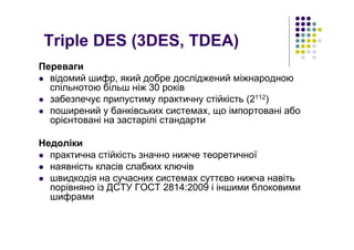 Triple DES (3DES, TDEA)
Переваги
відомий шифр, який добре досліджений міжнародною
спільнотою більш ніж 30 років
забезпечує припустиму практичну стійкість (2112)
поширений у банківських системах, що імпортовані або
орієнтовані на застарілі стандарти
Недоліки
практична стійкість значно нижче теоретичної
наявність класів слабких ключів
швидкодія на сучасних системах суттєво нижча навіть
порівняно із ДСТУ ГОСТ 2814:2009 і іншими блоковими
шифрами
 