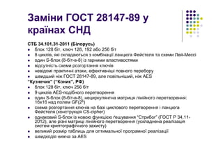 Заміни ГОСТ 28147-89 у
країнах СНД
СТБ 34.101.31-2011 (Білорусь)
блок 128 біт, ключ 128, 192 або 256 біт
8 циклів, які складаються з комбінації ланцюга Фейстеля та схеми Лей-Мессі
один S-блок (8-біт-в-8) із гарними властивостями
відсутність схеми розгортання ключів
невідомі практичні атаки, ефективніші повного перебору
швидший ніж ГОСТ 28147-89, але повільніший, ніж AES
“Кузнечик” (“Коник”, РФ)
блок 128 біт, ключ 256 біт
9 циклів AES-подібного перетворення
один S-блок (8-біт-в-8), нециркулянтна матриця лінійного перетворення:
16х16 над полем GF(28)
схема розгортання ключів на базі циклового перетворення і ланцюга
Фейстеля (конструкція CS-cipher)
однаковий S-блок із новою функцією ґешування “Стрибог” (ГОСТ Р 34.11-
2012), але різні матриці лінійного перетворення (ускладнена реалізація
систем криптографічного захисту)
великий розмір таблиць для оптимальної програмної реалізації
швидкодія нижча за AES
 
